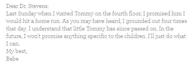 Dear Dr. Stevens:
Last Sunday when I visited Tommy on the fourth floor I promised him I would hit a home run. As you may have heard, I grounded out four times that day. I understand that little Tommy has since passed on. In the future, I won't promise anything specific to the children. I'll just do what I can.
My best,
Babe