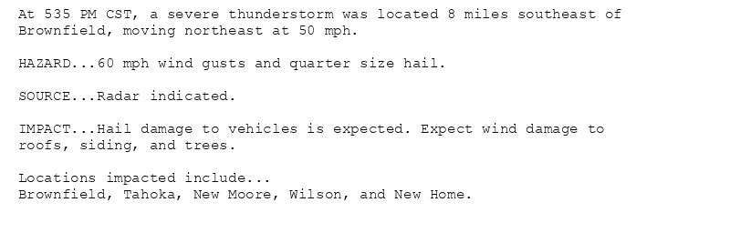At 535 PM CST, a severe thunderstorm was located 8 miles southeast of
Brownfield, moving northeast at 50 mph.

HAZARD...60 mph wind gusts and quarter size hail.

SOURCE...Radar indicated.

IMPACT...Hail damage to vehicles is expected. Expect wind damage to
roofs, siding, and trees.

Locations impacted include...
Brownfield, Tahoka, New Moore, Wilson, and New Home.