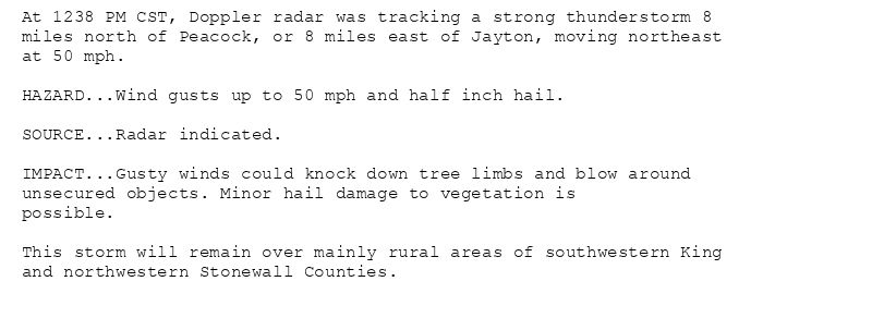 At 1238 PM CST, Doppler radar was tracking a strong thunderstorm 8
miles north of Peacock, or 8 miles east of Jayton, moving northeast
at 50 mph.

HAZARD...Wind gusts up to 50 mph and half inch hail.

SOURCE...Radar indicated.

IMPACT...Gusty winds could knock down tree limbs and blow around
unsecured objects. Minor hail damage to vegetation is
possible.

This storm will remain over mainly rural areas of southwestern King
and northwestern Stonewall Counties.
