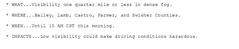 * WHAT...Visibility one quarter mile or less in dense fog.

* WHERE...Bailey, Lamb, Castro, Parmer, and Swisher Counties.

* WHEN...Until 10 AM CST this morning.

* IMPACTS...Low visibility could make driving conditions hazardous.