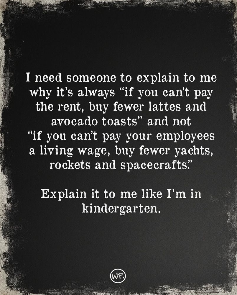 I need someone to explain to me why it's always "if you can't pay the rent, buy fewer lattes and avocado toasts" and not "if you can't pay your employees a living wage, buy fewer yachts, rockets and spacecrafts." Explain it to me like I'm in kindergarten.