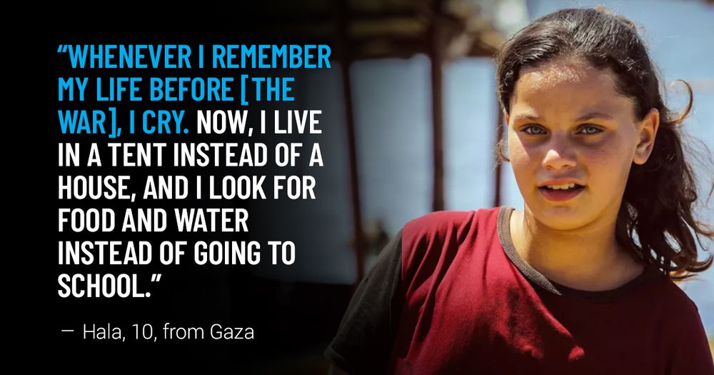 “Whenever I remember my life before [the war], I cry. Now, I live in a tent instead of a house, and I look for food and water instead of going to school.” - Hala, 10, from Gaza