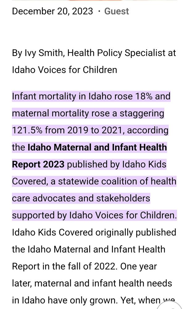December 20, 2023 Guest
Share
By Ivy Smith, Health Policy Specialist at Idaho Voices for Children

Infant mortality in Idaho rose 18% and maternal mortality rose a staggering 121.5% from 2019 to 2021, according the Idaho Maternal and Infant Health Report 2023 published by Idaho Kids Covered, a statewide coalition of health care advocates and stakeholders supported by Idaho Voices for Children. Idaho Kids Covered originally published the Idaho Maternal and Infant Health Report in the fall of 2022. One year later, maternal and infant health needs in Idaho have only grown. Yet, when we look at state trends, almost every single health data metric included in our last report has continued in the wrong direction.