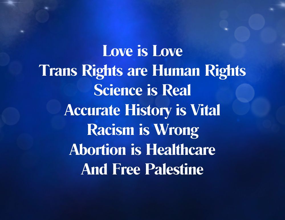 Blue graphic. Text reads:
Love is Love
Trans Rights are Human Rights
Science is Real
Accurate History is Vital
Racism is Wrong
Abortion is Healthcare
And Free Palestine