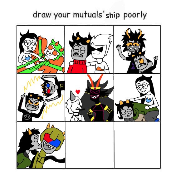 3x3 grid labeled "draw your mutuals' ship poorly"
Panel 1: Jade Harley and Davepetasprite from Homestuck (Javepeta)
Panel 2: Kankri Vantas and Dirk Strider from Homestuck (DirkKri)
Panel 3: Gamzee Makara and Karkat Vantas from Homestuck (GamKar)
Panel 4: Karkat Vantas and Sollux Captor from Homestuck (SolKat)
Panel 5: Colonel Sassacre and The Condesce from Homestuck (IDK is there a ship name for this?)
Panel 6: Nepeta Leijon and Jade Harley from Homestuck (JadeNep)
Panel 7: Meulin Leijon and Mituna Captor from Homestuck (Mitulin or Meutuna I suppose)