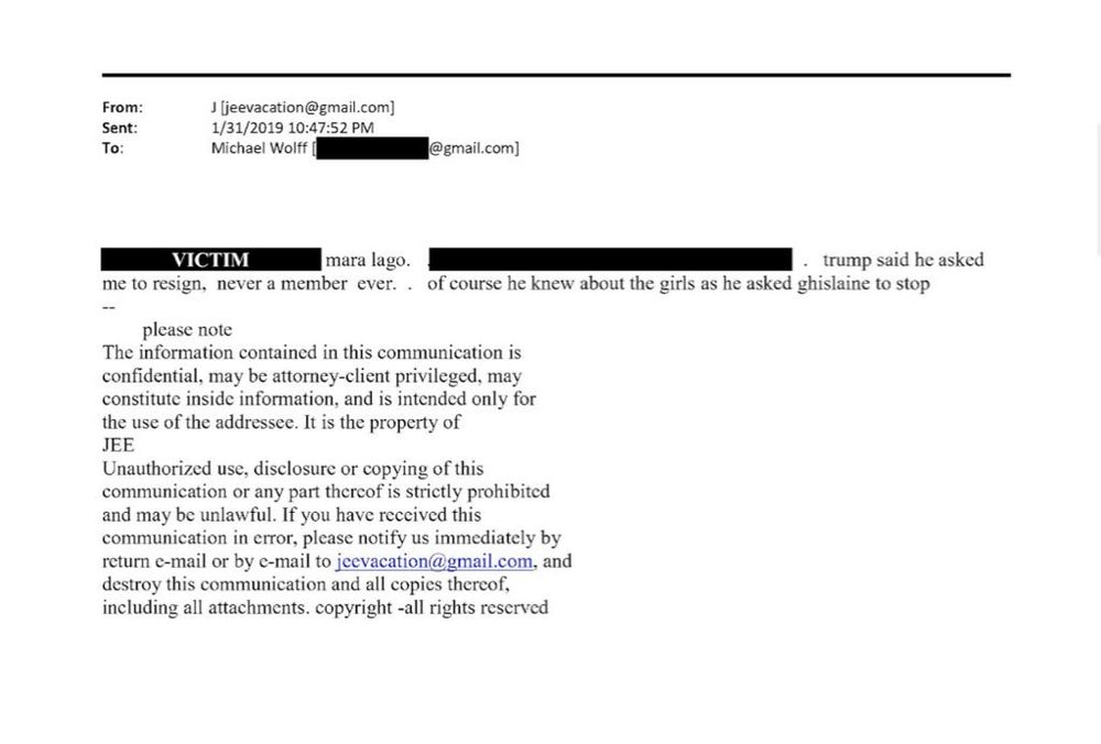 From: lljeevacation@Gmeil.com) Sent: 1/31/201910:40:51 PM TO Michael Wolff (1.0nail.com) 
more lap . trump said he asked me to resign, never a member ever.. of course he knew about the girls as he asked ghislaine to stop 
The information contained in this communication is confidential, may be attorney-client privileged. may constitute inside information, and is intended only for the use of the addressee. It is the property of JEE Unauthorized use, disclosure or copying of this communication or any pan thereof is strictly prohibited and may be unlawful. If you have received this communication in error, please notify us immediately by return e-mail or by e-mail to  jecvacation@gmail.com and destroy this communication and all copies thereof, including all attachments. copyright all rights reserved 