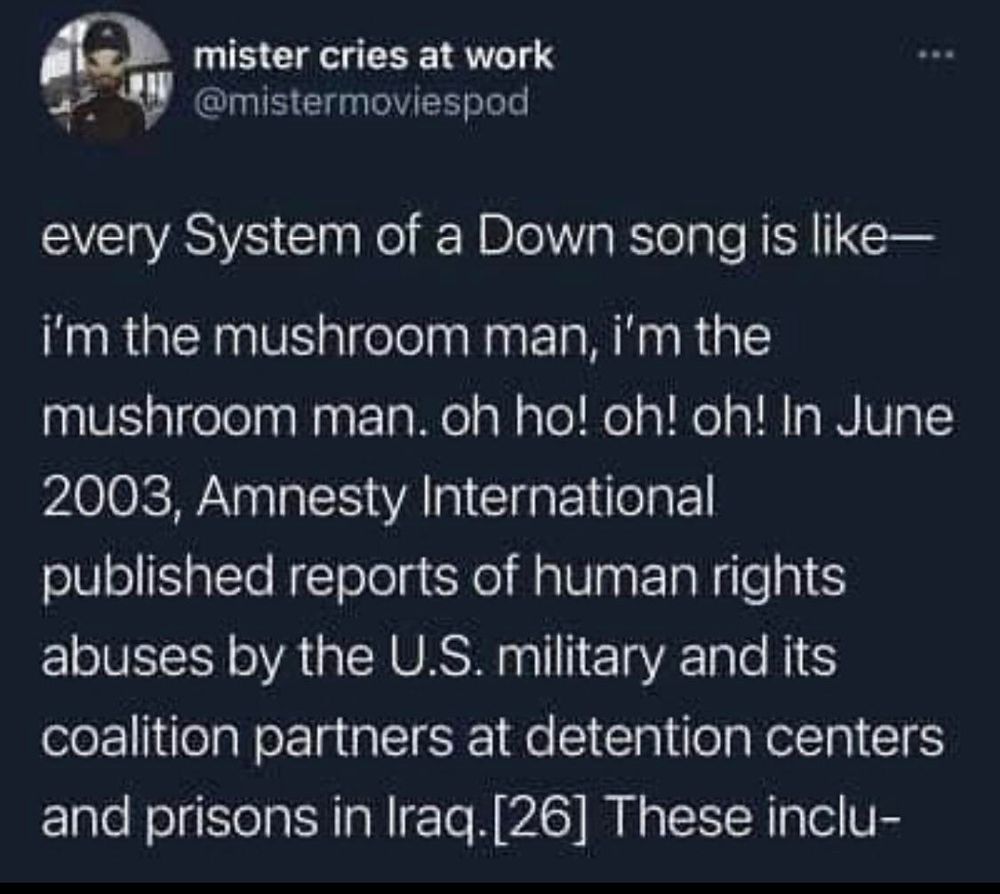 Mr cries at work
@mistermoviespod 

Every system of a down song is like-- 
I'm the mushroom man I'm the mushroom man. Oh ho! Oh! Oh! In June 2003 amnesty international published reports of human rights abuses by the US military and it's coalition partners at detention centers and prisons in Iraq [26] these inclu-