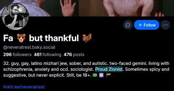 Fa bear emoji; but thankful turkey emoji 
©neveratrestbsky.social 296 followers 461 following 476 posts 32. guy, gay, latinoino mlzhari jew, sober, antl autistic. two-faced gemini. living with schizophrenia, anxiety and ocd. sociologist. Proud Zenist Sometimes spicy antl suggestive, but never explicit. Still, be 18+
linktneeineveratrest 
