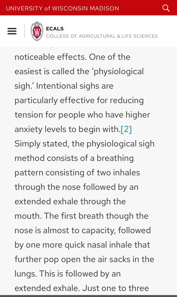 UNIVERSITY of WISCONSIN MADISON
ECALS
COLLEGE OF AGRICULTURAL & LIFE SCIENCES
noticeable effects. One of the easiest is called the 'physiological sigh.' Intentional sighs are particularly effective for reducing tension for people who have higher anxiety levels to begin with.[2]| Simply stated, the physiological sigh method consists of a breathing pattern consisting of two inhales through the nose followed by an extended exhale through the mouth. The first breath though the nose is almost to capacity, followed by one more quick nasal inhale that further pop open the air sacks in the lungs. This is followed by an extended exhale. Just one to three