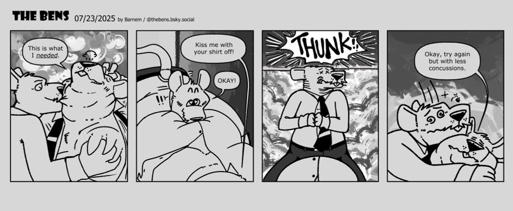 P1: Benjamin: This is what I needed.
P2: Benjamin: Kiss me with your shirt off!
Benicio: OKAY!
P3: Benicio gets up too quickly, and hits his head on the desk. THUNK!
P4: Okay, try again but with less concussions.