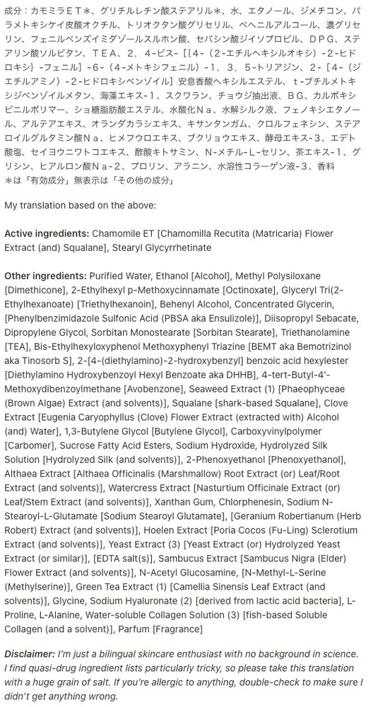 Screenshot with original ingredient list followed by my translation and disclaimer. Transcription of the latter two follow:

My translation based on the above:

Active ingredients: Chamomile ET [Chamomilla Recutita (Matricaria) Flower Extract (and) Squalane], Stearyl Glycyrrhetinate

Other ingredients: Purified Water, Ethanol [Alcohol], Methyl Polysiloxane [Dimethicone], 2-Ethylhexyl p-Methoxycinnamate [Octinoxate], Glyceryl Tri(2-Ethylhexanoate) [Triethylhexanoin], Behenyl Alcohol, Concentrated Glycerin, [Phenylbenzimidazole Sulfonic Acid (PBSA aka Ensulizole)], Diisopropyl Sebacate, Dipropylene Glycol, Sorbitan Monostearate [Sorbitan Stearate], Triethanolamine [TEA], Bis-Ethylhexyloxyphenol Methoxyphenyl Triazine [BEMT aka Bemotrizinol aka Tinosorb S], 2-[4-(diethylamino)-2-hydroxybenzyl] benzoic acid hexylester [Diethylamino Hydroxybenzoyl Hexyl Benzoate aka DHHB], 4-tert-Butyl-4′-Methoxydibenzoylmethane [Avobenzone], Seaweed Extract (1) [Phaeophyceae (Brown Algae) Extract (and solvents)], Squalane [shark-based Squalane], Clove Extract [Eugenia Caryophyllus (Clove) Flower Extract (extracted with) Alcohol (and) Water], 1,3-Butylene Glycol [Butylene Glycol], Carboxyvinylpolymer [Carbomer], Sucrose Fatty Acid Esters, Sodium Hydroxide, Hydrolyzed Silk Solution [Hydrolyzed Silk (and solvents)], 2-Phenoxyethanol [Phenoxyethanol], Althaea Extract [Althaea Officinalis (Marshmallow) Root Extract (or) Leaf/Root Extract (and solvents)], Watercress Extract [Nasturtium Officinale Extract (or) Leaf/Stem Extract (and solvents)], Xanthan Gum, Chlorphenesin, Sodium N-Stearoyl-L-Glutamate [Sodium Stearoyl Glutamate], [Geranium Robertianum (Herb Robert) Extract (and solvents)], Hoelen Extract [Poria Cocos (Fu-Ling) Sclerotium Extract (and solvents)], Yeast Extract (3) [Yeast Extract (or) Hydrolyzed Yeast Extract (or similar)], [EDTA salt(s)], Sambucus Extract [Sambucus Nigra (Elder) Flower Extract (and solvents)], 

(continued in next image)
