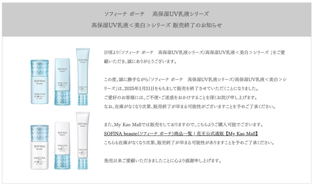 お知らせのスクリーンショット。以下、文字情報と全商品名：

ソフィーナ ボーテ 　高保湿UV乳液シリーズ　
高保湿UV乳液＜美白＞シリーズ 販売終了のお知らせ

日頃より「ソフィーナ ボーテ　高保湿UV乳液シリーズ/高保湿UV乳液＜美白＞シリーズ 」をご愛顧いただき、誠にありがとうございます。

この度、誠に勝手ながら「ソフィーナ ボーテ　高保湿UV乳液シリーズ/高保湿UV乳液＜美白＞シリーズ」は、2025年1月31日をもちまして販売を終了させていただくことになりました。
ご愛好のお客様には、ご不便・ご迷惑をおかけすることを深くお詫び申し上げます。
なお、在庫がなくなり次第、販売終了が早まる可能性がございますことを予めご了承ください。

また、My Kao Mallでは販売をしておりますので、こちらよりご購入可能でございます。
SOFINA beaute（ソフィーナ ボーテ）商品一覧 | 花王公式通販 【My Kao Mall】
こちらも在庫がなくなり次第、販売終了が早まる可能性がありますことを予めご了承ください。

発売以来ご愛顧いただきましたことに心より感謝申し上げます。

ソフィーナ ボーテ 高保湿UV乳液 SPF 50+ PA++++〈さっぱり〉
ソフィーナ ボーテ 高保湿UV乳液 SPF 50+ PA++++〈しっとり〉
ソフィーナ ボーテ 高保湿UV乳液 SPF 30 PA++++〈しっとり〉
ソフィーナ ボーテ 高保湿UV乳液〈美白〉SPF 50+ PA++++〈さっぱり〉
ソフィーナ ボーテ 高保湿UV乳液〈美白〉SPF 50+ PA++++〈しっとり〉
ソフィーナ ボーテ 高保湿UV乳液〈美白〉SPF 30 PA++++〈しっとり〉