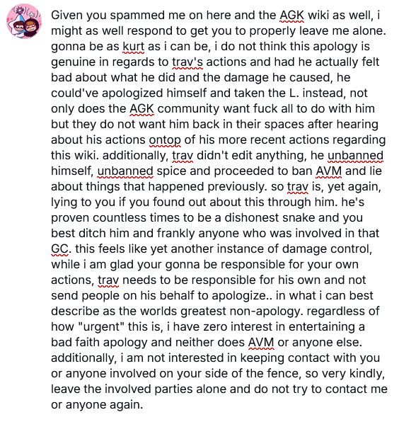 text reads: Given you spammed me on bluesky as well, i might as well respond to get you to properly leave me alone. gonna be as kurt as i can be, i do not think this apology is genuine in regards to trav's actions and had he actually felt bad about what he did and the damage he caused, he could've apologized himself and taken the L. instead, not only does the AGK community want fuck all to do with him but they do not want him back in their spaces after hearing about his actions ontop of his more recent actions regarding this wiki. additionally, trav didn't edit anything, he unbanned himself, unbanned spice and proceeded to ban AVM and lie about things that happened previously. so trav is, yet again, lying to you if you found out about this through him. he's proven countless times to be a dishonest snake and you best ditch him and frankly anyone who was involved in that GC. this feels like yet another instance of damage control, while i am glad your gonna be responsible for your own actions, trav needs to be responsible for his own and not send people on his behalf to apologize.. in what i can best describe as the worlds greatest non-apology. regardless of how "urgent" this is, i have zero interest in entertaining a bad faith apology and neither does AVM or anyone else. additionally, i am not interested in keeping contact with you or anyone involved on your side of the fence, so very kindly, leave the involved parties alone and do not try to contact me or anyone again.