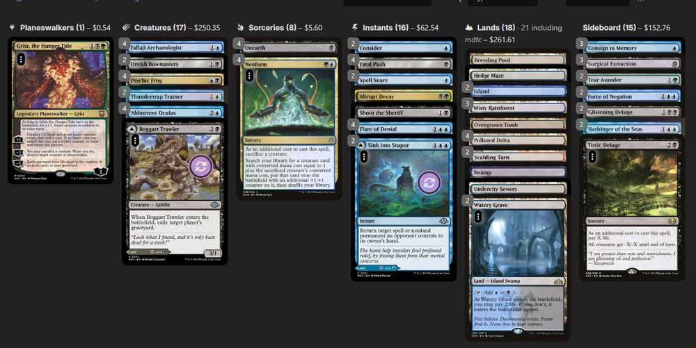 About
Name NeoFrogulus

Deck
4 Abhorrent Oculus
1 Abrupt Decay
1 Boggart Trawler
1 Breeding Pool
2 Consider
4 Fallaji Archaeologist
4 Fatal Push
4 Flare of Denial
1 Hedge Maze
2 Island
3 Misty Rainforest
4 Neoform
2 Orcish Bowmasters
1 Overgrown Tomb
4 Polluted Delta
4 Psychic Frog
2 Scalding Tarn
1 Shoot the Sheriff
2 Sink into Stupor
2 Spell Snare
1 Swamp
2 Thundertrap Trainer
1 Undercity Sewers
4 Unearth
2 Watery Grave

Sideboard
3 Consign to Memory
2 Glistening Deluge
2 Harbinger of the Seas
3 Surgical Extraction
2 Tear Asunder
1 Toxic Deluge