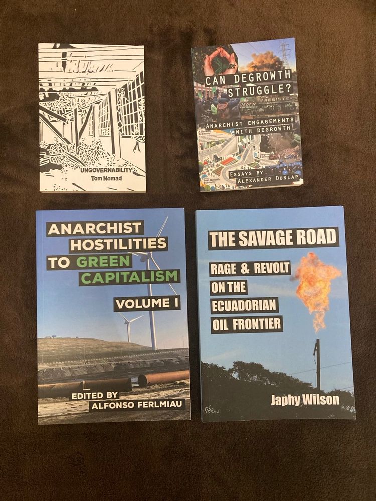 Books laying on a table, covers showing. Books in question:

Ungovernability by Tom Nomad, cost: 5€ 

Can degrowth struggle? essays by Alexander Dunlap, cost:3€

Anarchist hostilities to green capitalism edited by Alfonso Ferlmiau, cost: 5€

The Savage Road: rage and revolt on the Ecuadorian oil frontier  by Japhy Wilson, cost: 8€
