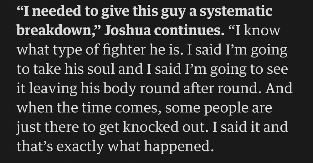 "I needed to give this guy a systematic breakdown," Joshua continues. "I know what type of fighter he is. I said I'm going to take his soul and I said I'm going to see it leaving his body round after round. And when the time comes, some people are just there to get knocked out. I said it and that's exactly what happened."