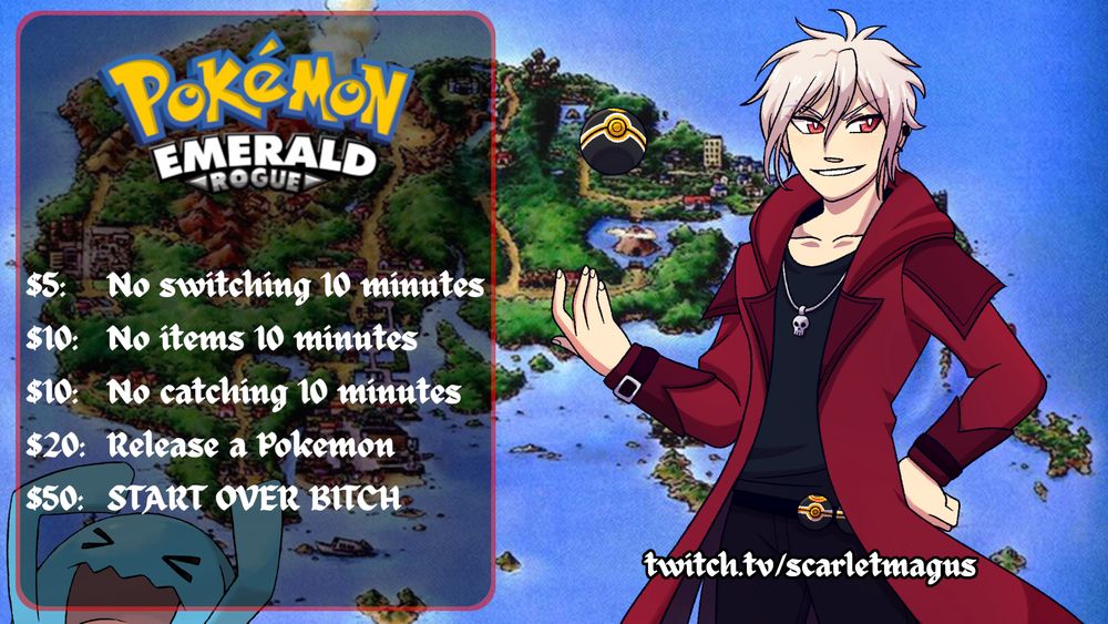 The Scarlet Magus standing in front of a map of Hoenn from Pokemon, tossing a Luxury Ball. There is a semitransparent menu with the Pokemon Emerald Rogue logo, listing: $5: No switching 10 minutes,
$10: No items 10 minutes, $10: No catching 10 minutes, $20: Release a Pokemon, $50: START OVER BITCH

There is a Wobbuffet hiding in the bottom left corner and in the bottom right is twitch.tv/scarletmagus