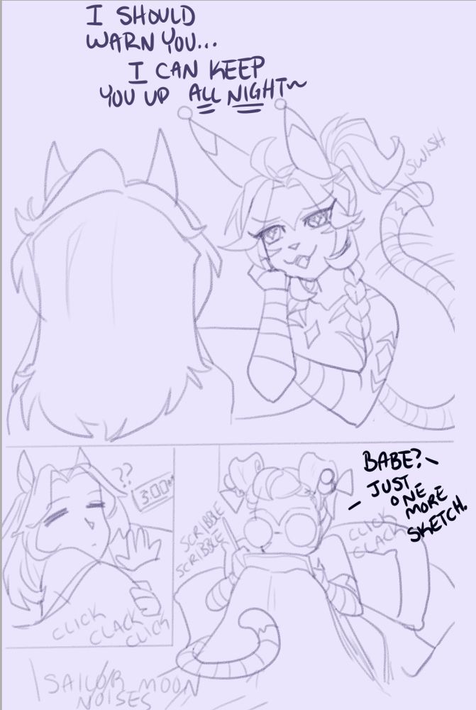 My cheshire cabbit is looking at my hot horse wife and saying "I should warn you...I can keep you up ALL NIGHT~"
and the next panel shows her rolling over, sleepily, at 3:00am with small text that says "click, clack, click." and the last panel is my cabbit with her ears rolled up with bows, glasses on, and drawing on her iPad with the text "Babe?" and my cabbit replies "Just one more sketch."