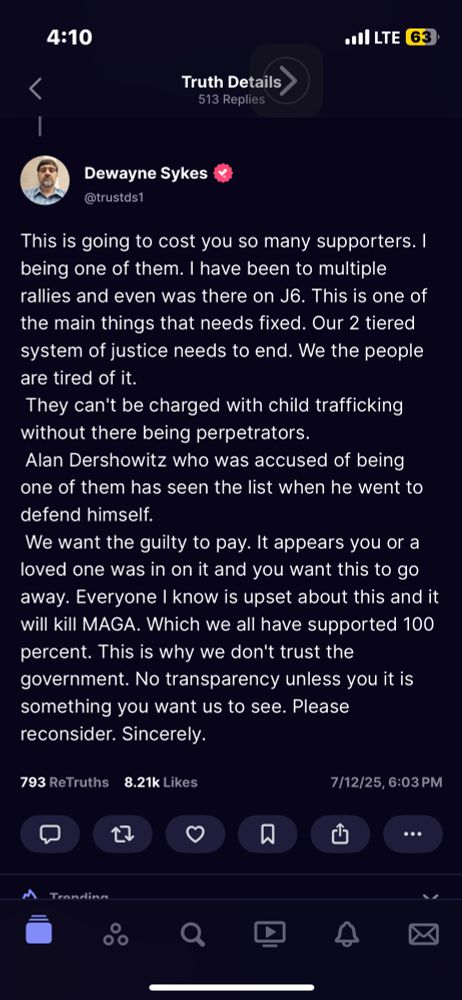 Dewayne sykes says:

This is going to cost you so many supporters. I being one of them. I have been to multiple rallies and even was there on J6. This is one of the main things that needs fixed. Our 2 tiered system of justice needs to end. We the people are tired of it.
 They can't be charged with child trafficking without there being perpetrators.
 Alan Dershowitz who was accused of being one of them has seen the list when he went to defend himself. 
 We want the guilty to pay. It appears you or a loved one was in on it and you want this to go away. Everyone I know is upset about this and it will kill MAGA. Which we all have supported 100 percent. This is why we don't trust the government. No transparency unless you it is something you want us to see. Please reconsider. Sincerely.