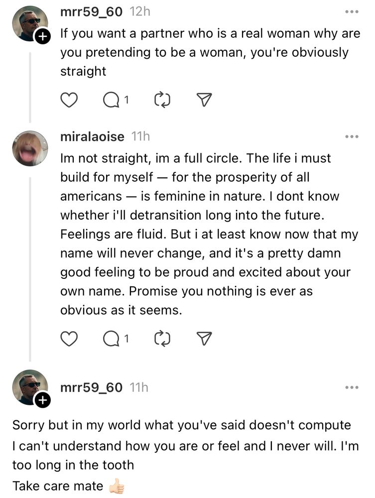 mrr59_60 12h
If you want a partner who is a real woman why are you pretending to be a woman, you're obviously straight
miralaoise 11h
Im not straight, im a full circle. The life i must build for myself — for the prosperity of all americans — is feminine in nature. I dont know whether i'll detransition long into the future.
Feelings are fluid. But i at least know now that my name will never change, and it's a pretty damn good feeling to be proud and excited about your own name. Promise you nothing is ever as obvious as it seems.
mrr59_60 11h
+
Sorry but in my world what you've said doesn't compute I can't understand how you are or feel and I never will. I'm too long in the tooth
Take care mate 👍