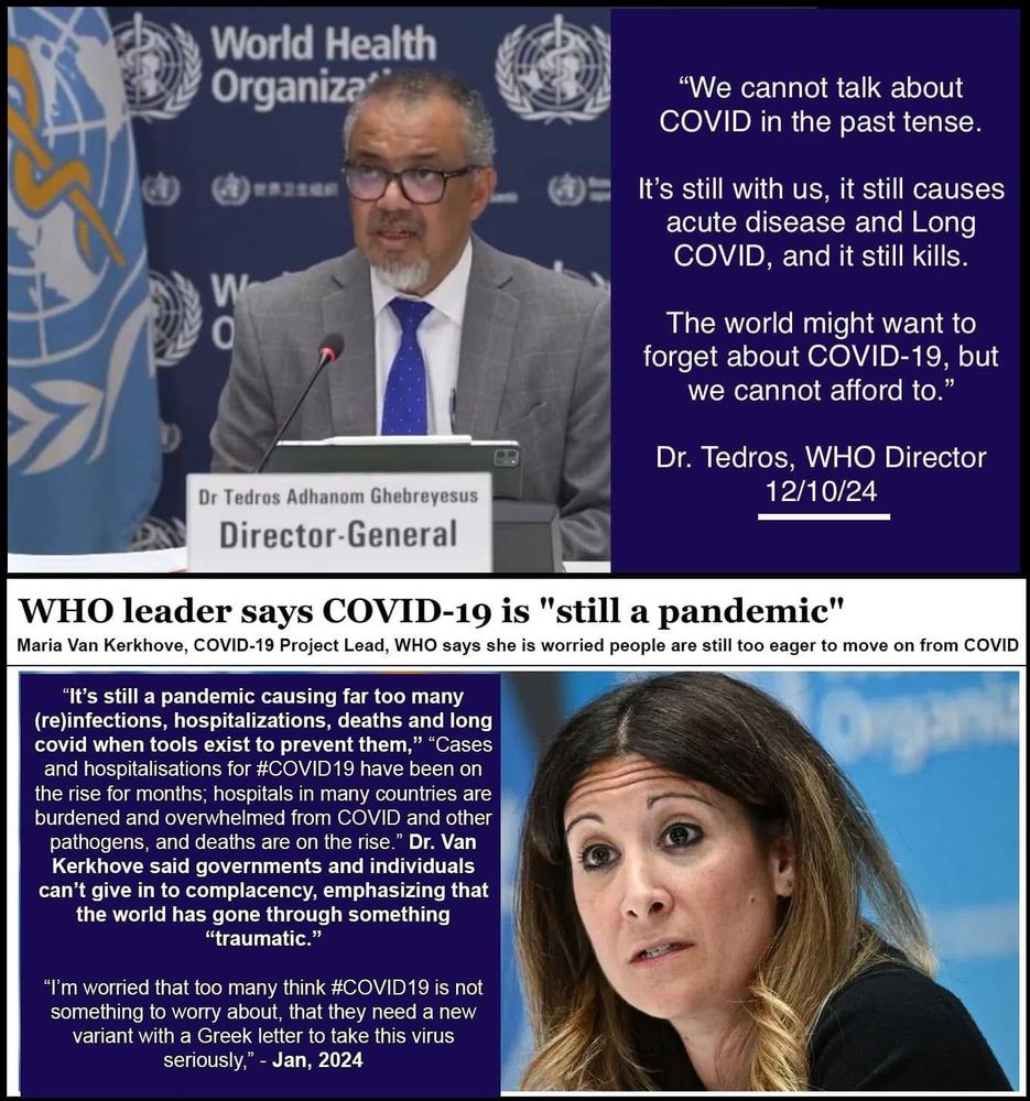 World Health
Organization 
"We cannot talk about
COVID in the past tense.
It's still with us, it still causes acute disease and Long COVID, and it still kills.
The world might want to forget about COVID-19, but we cannot afford to."
Dr. Tedros, WHO Director
12/10/24
Dr Tedros Adhanom Ghebreyesus
Director-General
WHO leader says COVID-19 is "still a pandemic"
Maria Van Kerkhove, COVID-19 Project Lead, WHO says she is worried people are still too eager to move on from COVID
"It's still a pandemic causing far too many (re)infections, hospitalizations, deaths and long covid when tools exist to prevent them," "Cases and hospitalisations for #COVID19 have been on the rise for months; hospitals in many countries are burdened and overwhelmed from COVID and other pathogens, and deaths are on the rise." Dr. Van Kerkhove said governments and individuals can't give in to complacency, emphasizing that the world has gone through something
"traumatic."
"I'm worried that too many think #COVID19 is not something to worry about, that they need a new variant with a Greek letter to take this virus seriously," - Jan, 2024
