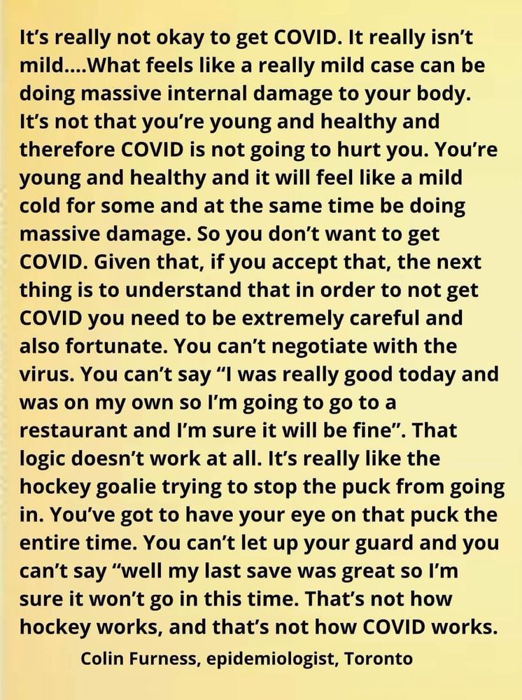 It's really not okay to get COVID. It really isn't mild....What feels like a really mild case can be doing massive internal damage to your body.
It's not that you're young and healthy and therefore COVID is not going to hurt you. You're young and healthy and it will feel like a mild cold for some and at the same time be doing massive damage. So you don't want to get COVID. Given that, if you accept that, the next thing is to understand that in order to not get COVID you need to be extremely careful and also fortunate. You can't negotiate with the virus. You can't say "I was really good today and was on my own so l'm going to go to a restaurant and I'm sure it will be fine". That logic doesn't work at all. It's really like the hockey goalie trying to stop the puck from going in. You've got to have your eye on that puck the entire time. You can't let up your guard and you can't say "well my last save was great so I'm sure it won't go in this time. That's not how hockey works, and that's not how COVID works.
Colin Furness, epidemiologist, Toronto