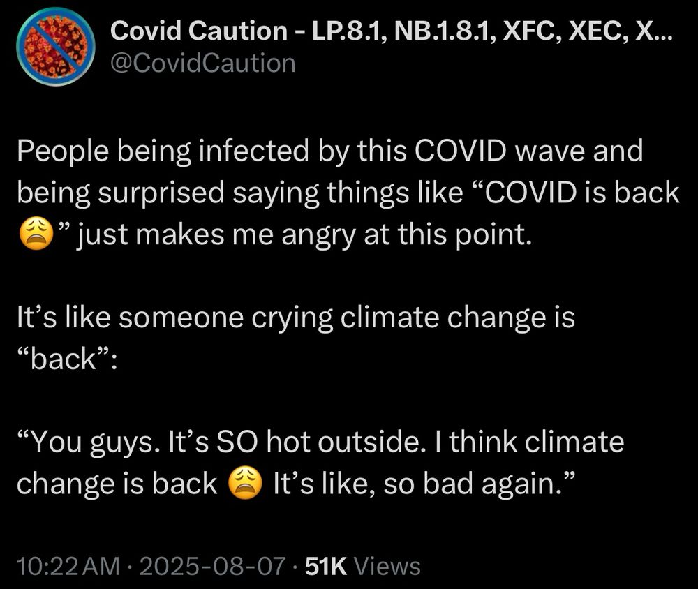 Covid Caution - LP.8.1, NB.1.8.1, XFC, XEC, X..
@CovidCaution
People being infected by this COVID wave and being surprised saying things like "COVID is back
" just makes me angry at this point.
It's like someone crying climate change is
"back":
"You guys. It's SO hot outside. I think climate change is back
It's like, so bad again."
10:22 AM • 2025-08-07 • 51K Views