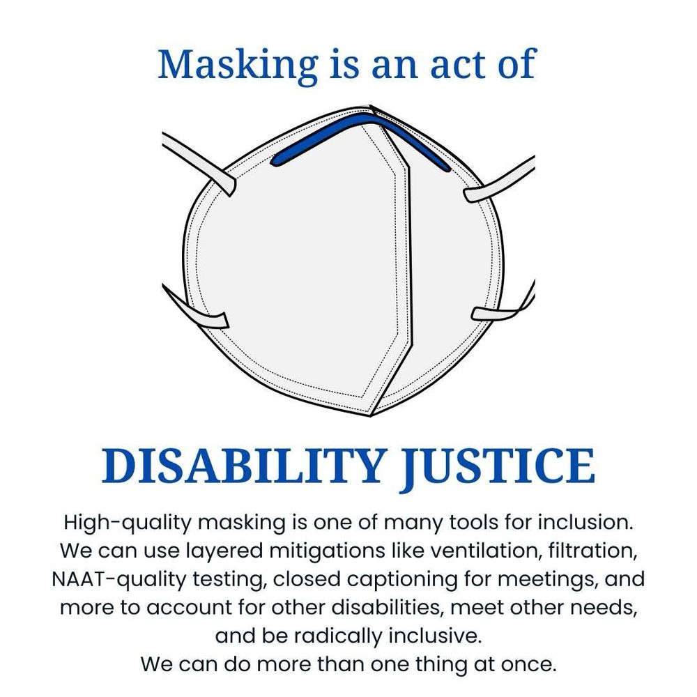 An N95 mask is in the middle of the graphic. The text reads: Masking is an act of
DISABILITY JUSTICE
High-quality masking is one of many tools for inclusion.
We can use layered mitigations like ventilation, filtration, NAAT-quality testing, closed captioning for meetings, and more to account for other disabilities, meet other needs, and be radically inclusive.
We can do more than one thing at once.