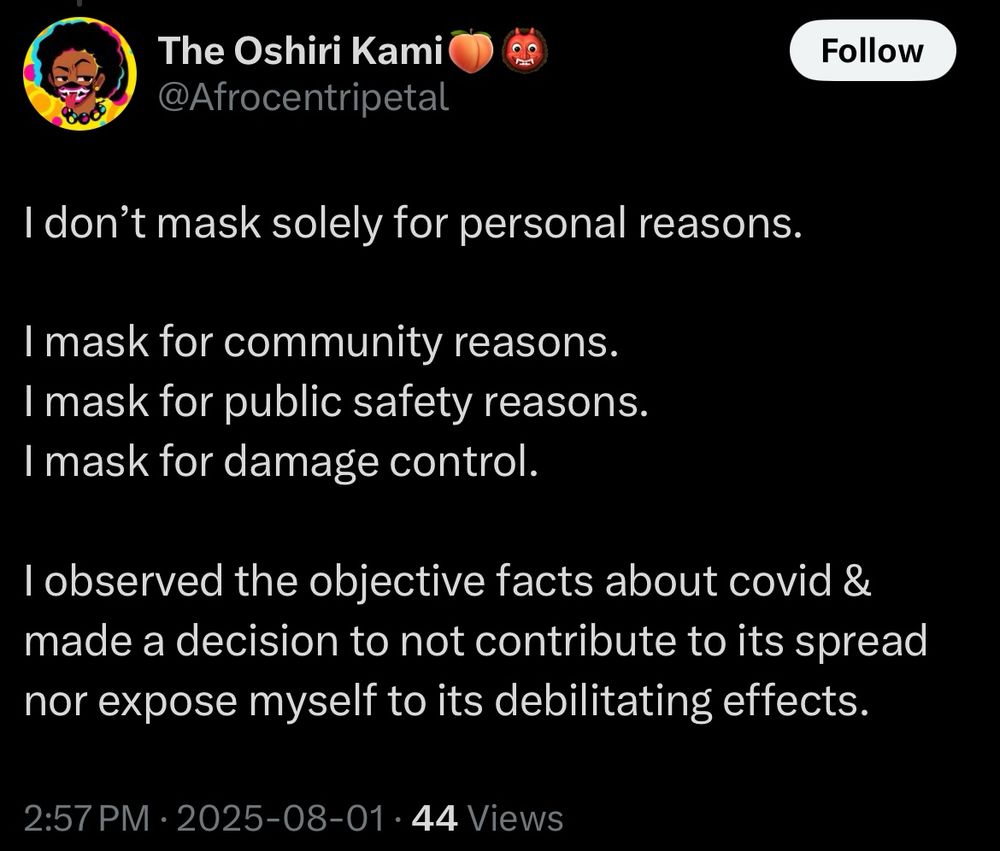 The Oshiri KamiO @Afrocentripetal
Follow
I don't mask solely for personal reasons.
I mask for community reasons.
I mask for public safety reasons.
I mask for damage control.
I observed the objective facts about covid & made a decision to not contribute to its spread nor expose myself to its debilitating effects.
2:57 PM • 2025-08-01 • 44 Views