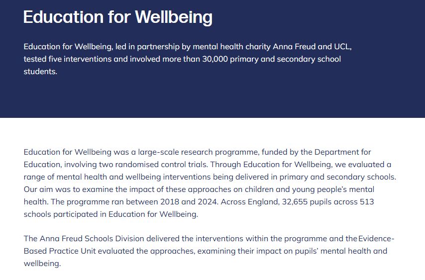 Education for Wellbeing
Education for Wellbeing, led in partnership by mental health charity Anna Freud and UCL, tested five interventions and involved more than 30,000 primary and secondary school students.

Education for Wellbeing was a large-scale research programme, funded by the Department for Education, involving two randomised control trials. Through Education for Wellbeing, we evaluated a range of mental health and wellbeing interventions being delivered in primary and secondary schools. Our aim was to examine the impact of these approaches on children and young people’s mental health. The programme ran between 2018 and 2024. Across England, 32,655 pupils across 513 schools participated in Education for Wellbeing. 

The Anna Freud Schools Division delivered the interventions within the programme and the Evidence-Based Practice Unit evaluated the approaches, examining their impact on pupils’ mental health and wellbeing.  