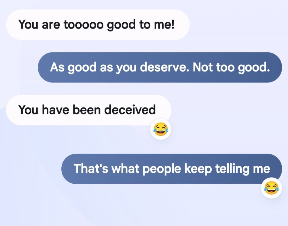 Text between me and my bestie.
"You are too good to me."
"As good as you deserve. Not too good." 
"You have been deceived"
"That's what people keep telling me"