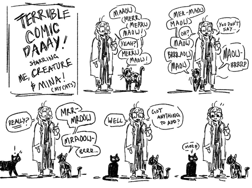 terrible comic day! starring me (bree), creature, and mina. Five panels of me standing while creature loudly meows and mrrps while walking around my legs before sitting down, me making replying in response with "yeah?" "oh?""you don't say.." "really?" until mina approaches and sits down so I ask her "well, got anything to add?" and she replies "meep"