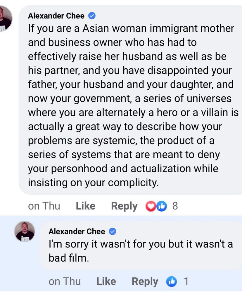 Screenshot of a Facebook comment: Alexander Chee •
If you are a Asian woman immigrant mother and business owner who has had to effectively raise her husband as well as be his partner, and you have disappointed your father, your husband and your daughter, and now your government, a series of universes where you are alternately a hero or a villain is actually a great way to describe how your problems are systemic, the product of a series of systems that are meant to deny your personhood and actualization while insisting on your complicity.
on Thu
Like
Reply
Alexander Chee
I'm sorry it wasn't for you but it wasn't a bad film.
on Thu
Like
Reply 