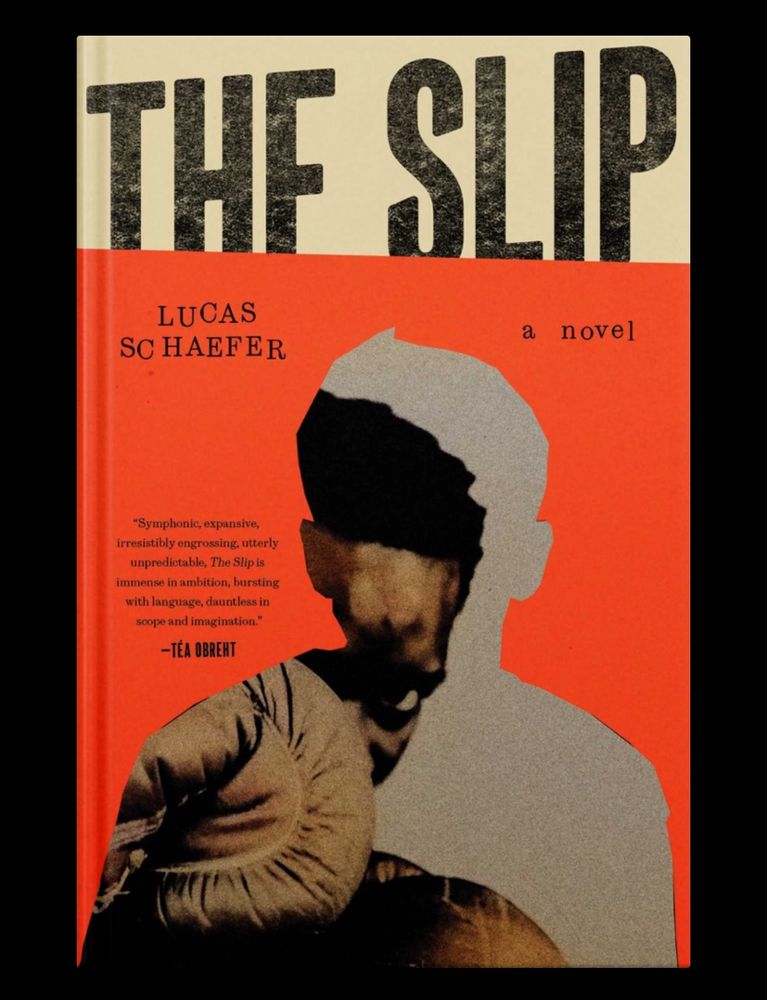 THE SLIP
LUCAS
SCHAEFER
a novel
"Symphonic, expansive, irresistibly engrossing, utterly unpredictable, The Slip is immense in ambition, bursting with language, dauntless in scope and imagination."
-TÉA OBREHT