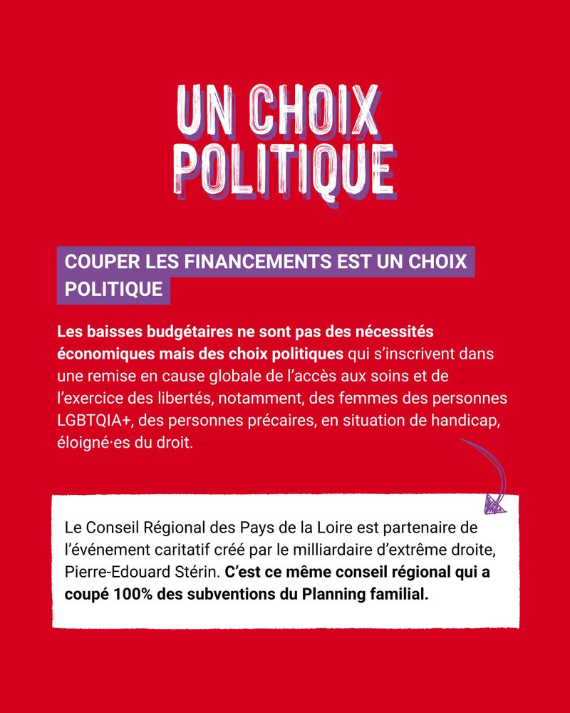 COUPER LES FINANCEMENTS EST UN CHOIX  POLITIQUE
Les baisses budgétaires en France ne sont pas des nécessités 
économiques mais bien des choix politiques. 
Ces choix s’inscrivent dans un phénomène global de remise en cause de l’accès aux soins, et de l’exercice des libertés pour, notamment, les femmes, des personnes LGBTQIA+, des personnes précaires, en situation de handicap, éloigné·es du droit. 
Illustration avec les Pays de la Loire, où le conseil régional présidé par Christelle Morançais est quasiment la seule collectivité partenaire de l’événement caritatif créé par le milliardaire d’extrême droite, Pierre-Edouard Stérin (source).
C’est ce même conseil régional qui a coupé 100% des subventions du Planning familial.