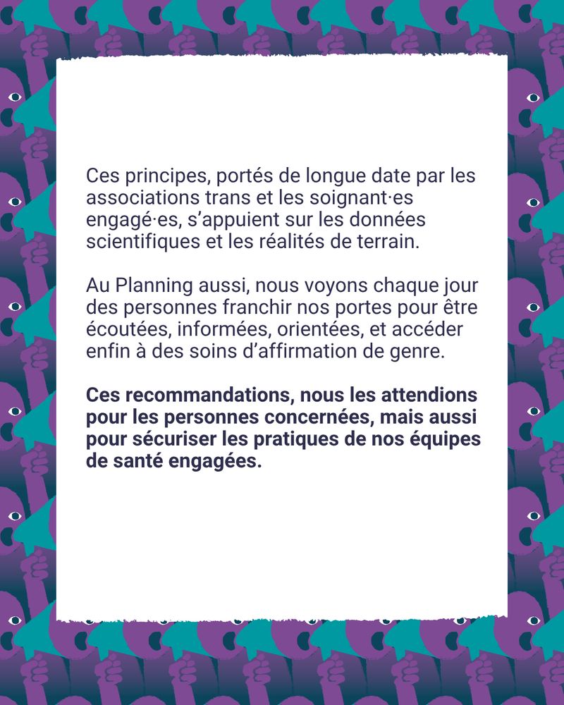 Ces principes, portés de longue date par les associations trans et les soignant·es engagé·es, s’appuient sur les données scientifiques et les réalités de terrain.
Au Planning aussi, on voit chaque jour des personnes franchir nos portes pour être écoutées, informées, orientées, et accéder enfin à des soins d’affirmation de genre.
Ces recommandations, on les attendait pour les personnes concernées, mais aussi pour sécuriser les pratiques de nos équipes de santé engagées.

