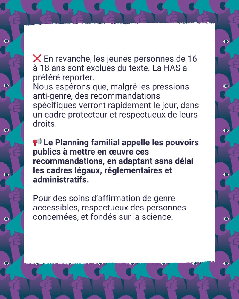 ❌ En revanche, les jeunes personnes de 16 à 18 ans sont exclues du texte. La HAS a préféré reporter. Nous espérons que, malgré les pressions anti-genre, des recommandations spécifiques verront rapidement le jour, dans un cadre protecteur et respectueux de leurs droits.

📣 Le Planning familial appelle les pouvoirs publics à mettre en œuvre ces recommandations, en adaptant sans délai les cadres légaux, réglementaires et administratifs. Pour des soins d’affirmation de genre accessibles, respectueux des personnes concernées, et fondés sur la science.