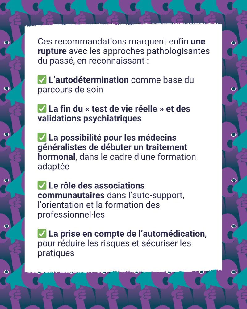 📢 Le 18 juillet 2025, la HAS a publié de nouvelles recommandations pour les transitions de genre. Elles marquent enfin une rupture avec les approches pathologisantes du passé, en reconnaissant :
✅ L’autodétermination comme base du parcours de soin
✅ La fin du « test de vie réelle » et des validations psychiatriques
✅ La possibilité pour les médecins généralistes de débuter un traitement hormonal, dans le cadre d’une formation adaptée
✅ Le rôle des associations communautaires dans l’auto-support, l’orientation et la formation des professionnel·les
✅ La prise en compte de l’automédication, pour réduire les risques et sécuriser les pratiques