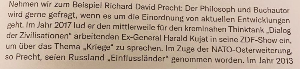 Nehmen wir zum Beispiel Richard David Precht: Der Philosoph und Buchautor wird gerne gefragt, wenn es um die Einordnung von aktuellen Entwicklungen geht. Im Jahr 2017 lud er den mittlerweile für den kremlnahen Thinktank „Dialog der Zivilisationen" arbeitenden Ex-General Harald Kujat in seine ZDF-Show ein, um über das Thema „Kriege" zu sprechen. Im Zuge der NATO-Osterweiterung, so Precht, seien Russland „Einflussländer" genommen worden Im Jahr 2013
