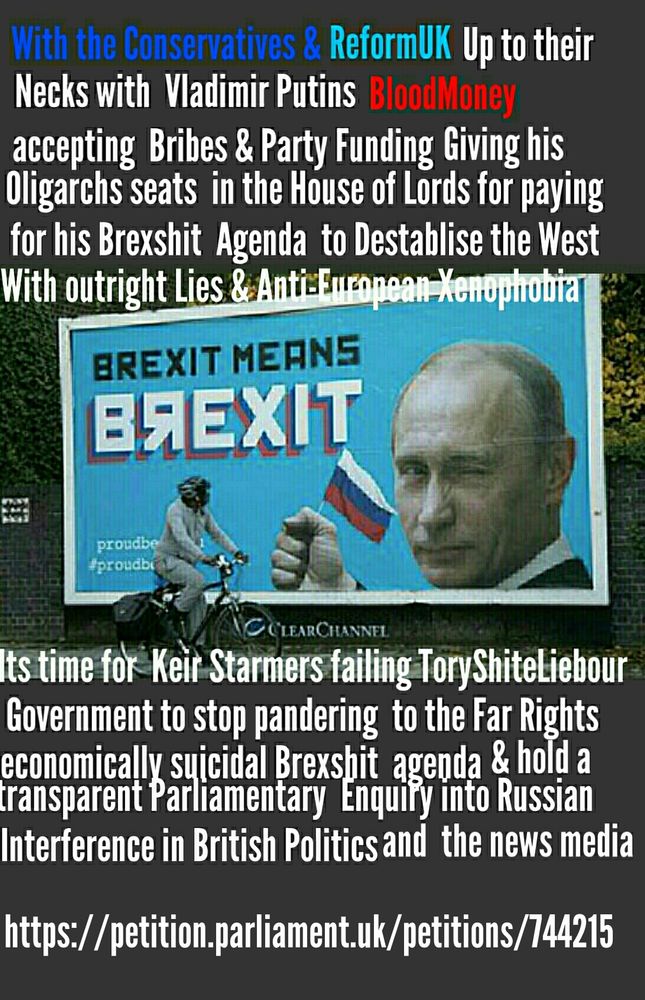 With the Conservatives & ReformUK 
Up to their necks in Vladimir Putins BloodMoney accepting Bribes & Party funding. Giving his Oligarchs seats in the House of Lords for paying for his Brexshit agenda to destabise the West. With outright Lies & Anti- European Xenophobia
It's time for keir Starmers failing ToryShiteLiebour Government to Stop pandering to the Far Rights economically suicidal Brexshit & holld a transparent Parliamentary enquiry into Russian interference in British Politics and the News Media
https://petition.parliament.uk/petitions/744215