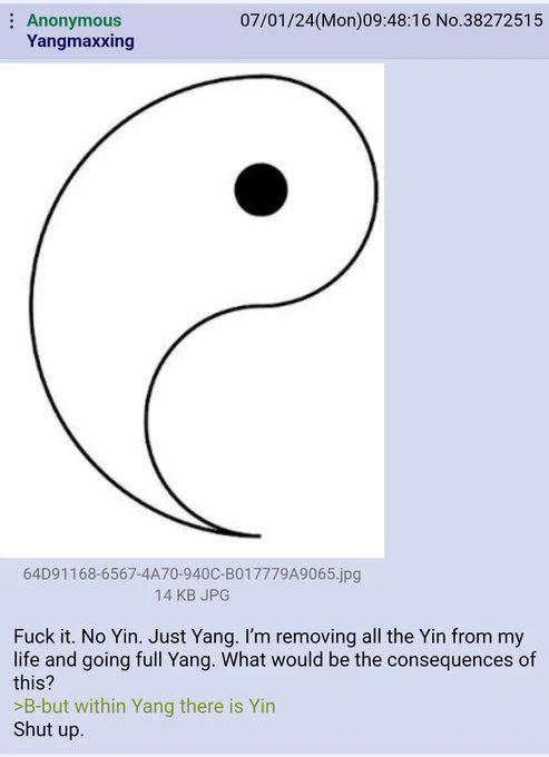 An anonymous post on 4chan. A picture shows the white "yang" half of the famous yin/yang pictogram without the black "yin" half. The post reads: 
"Fuck it. No Yin. Just Yang. I'm removing all the Yin from my life and going full Yang. What would be the consequences of this?
>B-but within Yang there is Yin
Shut up."