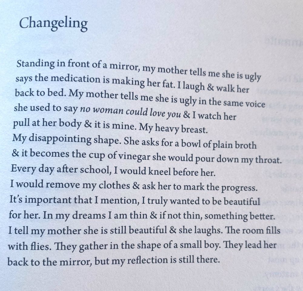 Changeling

By Hieu Minh Nguyen

Standing in front of a mirror, my mother tells me she is ugly
says the medication is making her fat. I laugh & walk her
back to the bed. My mother tells me she is ugly in the same voice
she used to say no woman could love you & I watch her
pull at her body & it is mine. My heavy breast.
My disappointing shape. She asks for a bowl of plain broth
& it becomes the cup of vinegar she would pour down my throat.
Everyday after school, I would kneel before her.
I would remove my clothes & ask her to mark the progress.
It’s important that I mention, I truly wanted to be beautiful
for her. In my dreams I am thin & if not thin, something better.
I tell my mother she is still beautiful & she laughs. The room fills
with flies. They gather in the shape of a small boy. They lead her
back to the mirror, but my reflection is still there.
