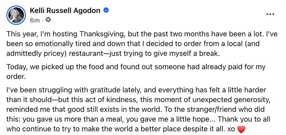 This year, I’m hosting Thanksgiving, but the past two months have been a lot. I’ve been so emotionally tired and down that I decided to order from a local (and admittedly pricey) restaurant—just trying to give myself a break.
Today, we picked up the food and found out someone had already paid for my order.
I’ve been struggling with gratitude lately, and everything has felt a little harder than it should—but this act of kindness, this moment of unexpected generosity, reminded me that good still exists in the world. To the stranger/friend who did this: you gave us more than a meal, you gave me a little hope... Thank you to all who continue to try to make the world a better place despite it all. xo ❤