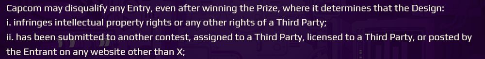 Capcom may disqualify any Entry, even after winning the Prize, where it determines that the Design:
i. infringes intellectual property rights or any other rights of a Third Party;
ii. has been submitted to another contest, assigned to a Third Party, licensed to a Third Party, or posted by the Entrant on any website other than X;