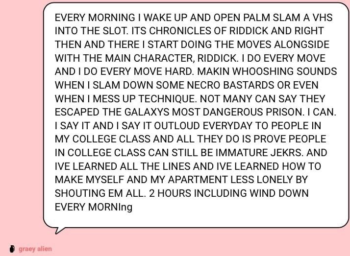 EVERY MORNING I WAKE UP AND OPEN PALM SLAM A VHS INTO THE SLOT. ITS CHRONICLES OF RIDDICK AND RIGHT THEN AND THERE I START DOING THE MOVES ALONGSIDE WITH THE MAIN CHARACTER, RIDDICK. I DO EVERY MOVE AND I DO EVERY MOVE HARD. MAKIN WHOOSHING SOUNDS WHEN I SLAM DOWN SOME NECRO BASTARDS OR EVEN WHEN I MESS UP TECHNIQUE. NOT MANY CAN SAY THEY ESCAPED THE GALAXYS MOST DANGEROUS PRISON. I CAN.
I SAY IT AND I SAY IT OUTLOUD EVERYDAY TO PEOPLE IN MY COLLEGE CLASS AND ALL THEY DO IS PROVE PEOPLE IN COLLEGE CLASS CAN STILL BE IMMATURE JEKRS. AND IVE LEARNED ALL THE LINES AND IVE LEARNED HOW TO MAKE MYSELF AND MY APARTMENT LESS LONELY BY SHOUTING EM ALL. 2 HOURS INCLUDING WIND DOWN EVERY MORNIng
graey alien