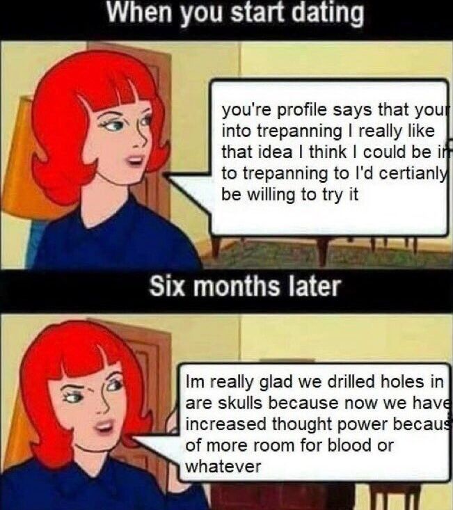 When you start dating:
you're profile says that your into trepanning I really like that idea I think I could be in to trepanning to l'd certianly be willing to try it

Six months later
Im really glad we drilled holes in are skulls because now we have increased thought power becaus of more room for blood or whatever