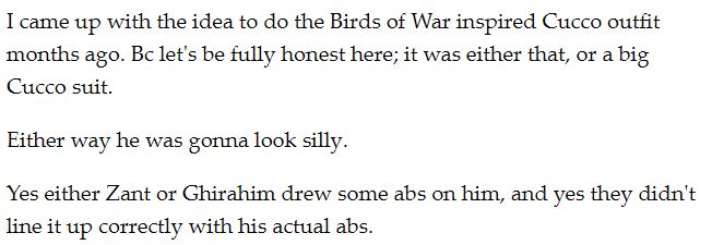 I came up with the idea to do the Birds of War inspired Cucco outfit months ago. Bc let's be fully honest here; it was either that, or a big Cucco suit. 

Either way he was gonna look silly. 

Yes either Zant or Ghirahim drew some abs on him, and yes they didn't line it up correctly with his actual abs. 