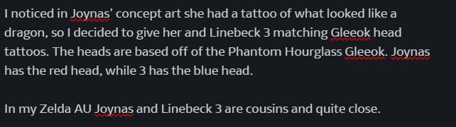 I noticed in Joynas' concept art she had a tattoo of what looked like a dragon, so I decided to give her and Linebeck 3 matching Gleeok head tattoos. The heads are based off of the Phantom Hourglass Gleeok. Joynas has the red head, while 3 has the blue head. 

In my Zelda AU Joynas and Linebeck 3 are cousins and quite close. 