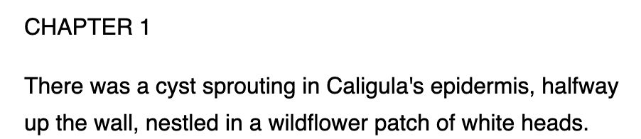 CHAPTER 1

There was a cyst sprouting in Caligula's epidermis, halfway up the wall, nestled in a wildflower patch of white heads.