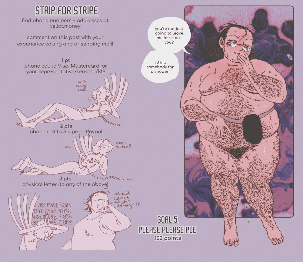 a strip game. a big, sweaty guy with glasses poses seductively. he's very hairy, and has an ostomy bag with a belt that leaves thin red lines in his skin. he says "you're not just going to leave me here, are you? i'd kill somebody for a shower."

text information reads: "strip for stripe. find phone numbers and addresses at yellat.money. comment on this post with your experience calling and/or sending mail. 1 point: phone call to visa, mastercard, or your representative/senator/MP. 2 points: phone call to stripe or paypal. 3 points: physical letter to any of the above." the fifth goal is 100 points for caligula to have sex with him